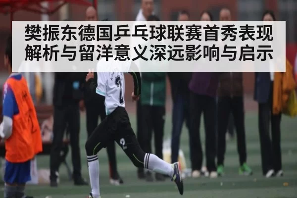 樊振东德国乒乓球联赛首秀表现解析与留洋意义深远影响与启示